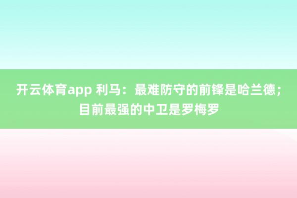 开云体育app 利马：最难防守的前锋是哈兰德；目前最强的中卫是罗梅罗