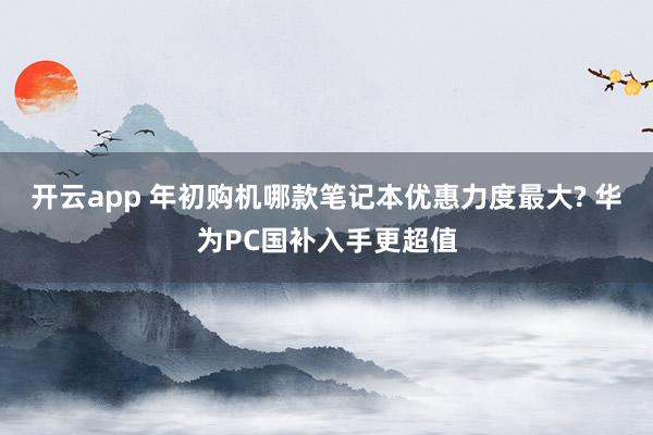 开云app 年初购机哪款笔记本优惠力度最大? 华为PC国补入手更超值