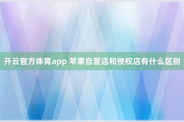 开云官方体育app 苹果自营店和授权店有什么区别