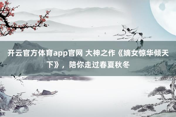 开云官方体育app官网 大神之作《嫡女惊华倾天下》，陪你走过春夏秋冬