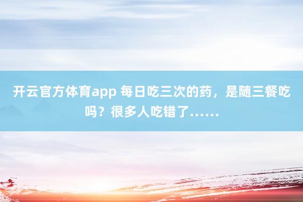 开云官方体育app 每日吃三次的药，是随三餐吃吗？很多人吃错了……