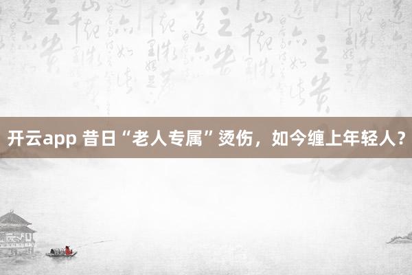 开云app 昔日“老人专属”烫伤，如今缠上年轻人？