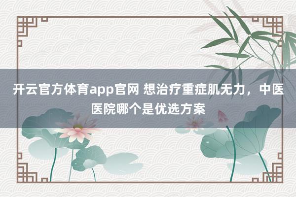 开云官方体育app官网 想治疗重症肌无力,中医医院哪个是优选方案