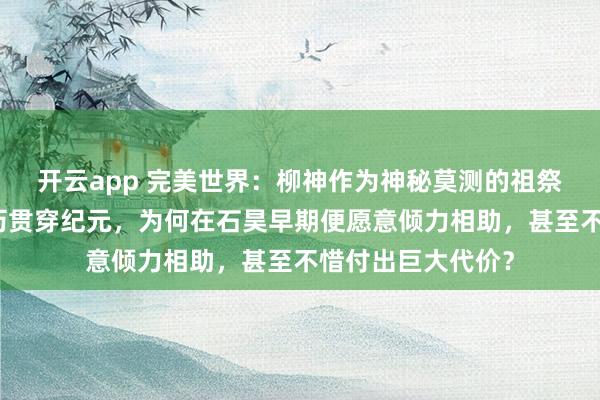 开云app 完美世界：柳神作为神秘莫测的祖祭灵，其本体与来历贯穿纪元，为何在石昊早期便愿意倾力相助，甚至不惜付出巨大代价？