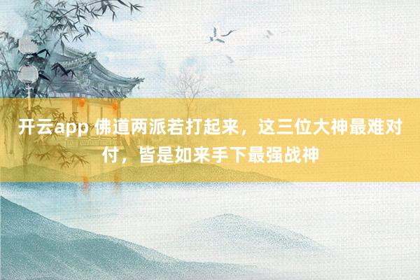 开云app 佛道两派若打起来，这三位大神最难对付，皆是如来手下最强战神