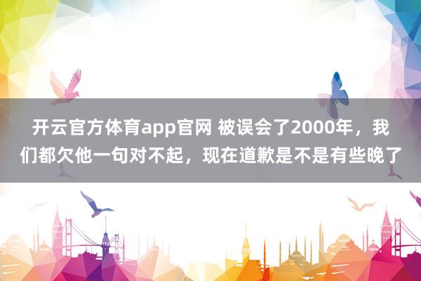开云官方体育app官网 被误会了2000年，我们都欠他一句对不起，现在道歉是不是有些晚了