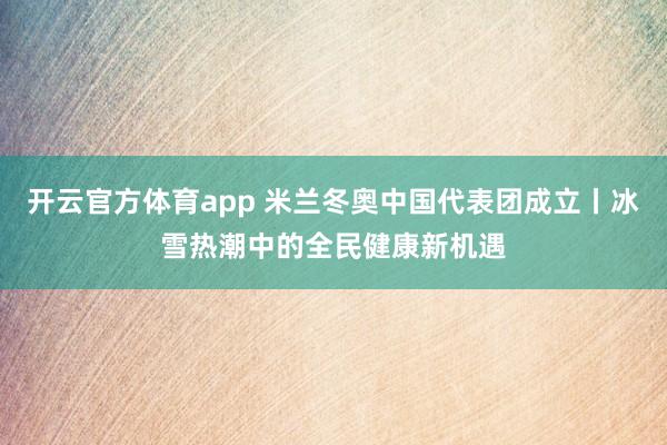 开云官方体育app 米兰冬奥中国代表团成立丨冰雪热潮中的全民健康新机遇