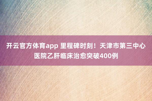 开云官方体育app 里程碑时刻!天津市第三中心医院乙肝临床治愈突破400例