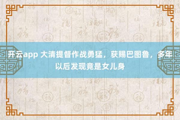 开云app 大清提督作战勇猛,获赐巴图鲁,多年以后发现竟是女儿身
