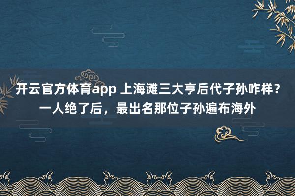 开云官方体育app 上海滩三大亨后代子孙咋样?一人绝了后,最出名那位子孙遍布海外