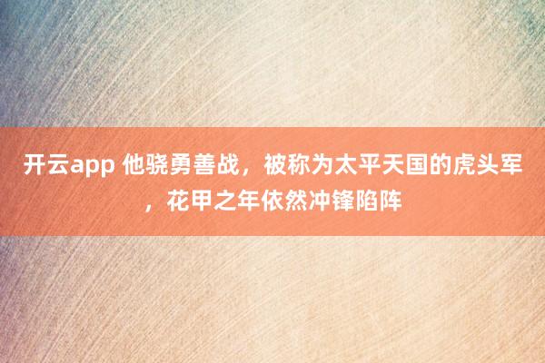 开云app 他骁勇善战,被称为太平天国的虎头军,花甲之年依然冲锋陷阵