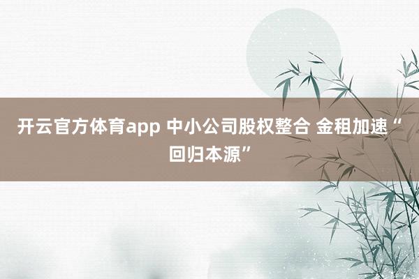 开云官方体育app 中小公司股权整合 金租加速“回归本源”
