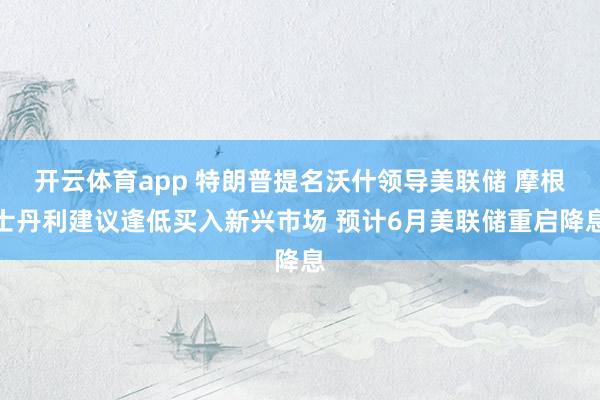 开云体育app 特朗普提名沃什领导美联储 摩根士丹利建议逢低买入新兴市场 预计6月美联储重启降息
