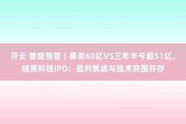开云 管窥预警|募资60亿VS三年半亏超51亿,燧原科技IPO:盈利焦虑与技术突围并存