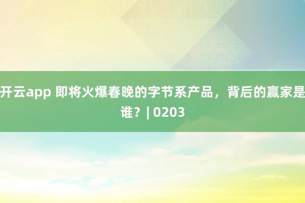 开云app 即将火爆春晚的字节系产品，背后的赢家是谁？| 0203