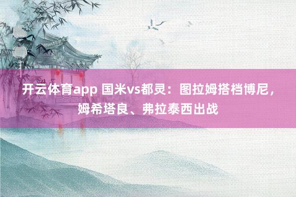 开云体育app 国米vs都灵：图拉姆搭档博尼，姆希塔良、弗拉泰西出战
