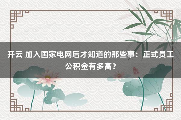 开云 加入国家电网后才知道的那些事：正式员工公积金有多高？