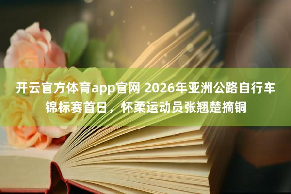 开云官方体育app官网 2026年亚洲公路自行车锦标赛首日，怀柔运动员张翘楚摘铜