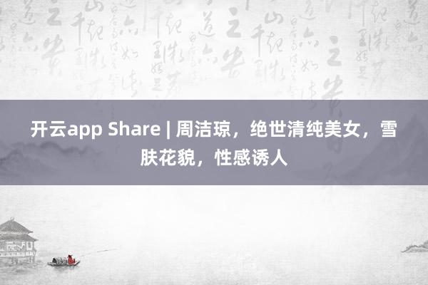 开云app Share | 周洁琼，绝世清纯美女，雪肤花貌，性感诱人