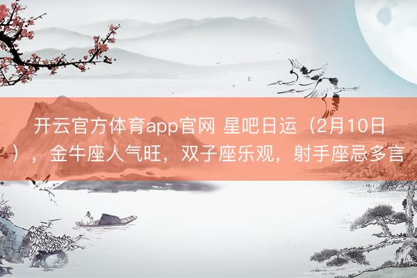 开云官方体育app官网 星吧日运（2月10日），金牛座人气旺，双子座乐观，射手座忌多言