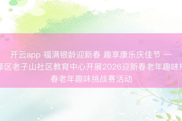 开云app 福满银龄迎新春 趣享康乐庆佳节 ——淮安洪泽区老子山社区教育中心开展2026迎新春老年趣味挑战赛活动