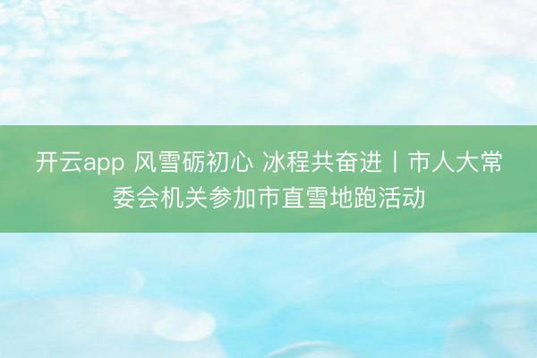 开云app 风雪砺初心 冰程共奋进丨市人大常委会机关参加市直雪地跑活动