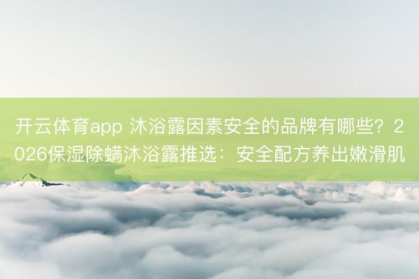 开云体育app 沐浴露因素安全的品牌有哪些?2026保湿除螨沐浴露推选:安全配方养出嫩滑肌