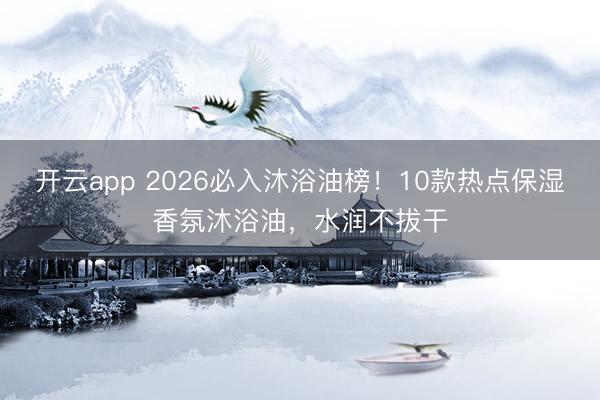 开云app 2026必入沐浴油榜！10款热点保湿香氛沐浴油，水润不拔干