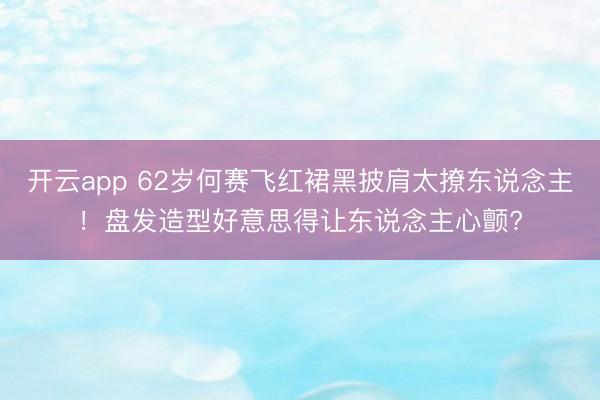 开云app 62岁何赛飞红裙黑披肩太撩东说念主!盘发造型好意思得让东说念主心颤?