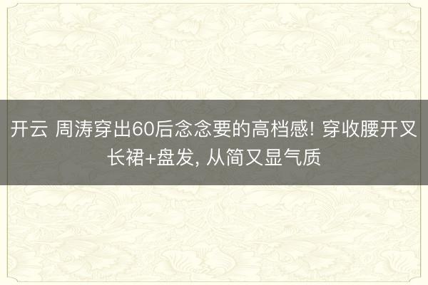 开云 周涛穿出60后念念要的高档感! 穿收腰开叉长裙+盘发，<a href=