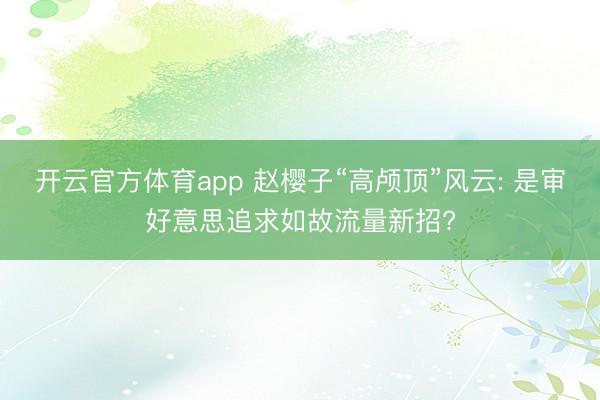 开云官方体育app 赵樱子“高颅顶”风云: 是审好意思追求如故流量新招?
