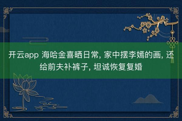 开云app 海哈金喜晒日常, 家中摆李嫣的画, 还给前夫补裤子, 坦诚恢复复婚