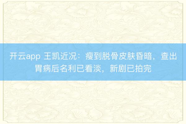 开云app 王凯近况：瘦到脱骨皮肤昏暗，查出胃病后名利已看淡，新剧已拍完