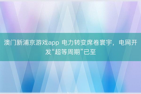 澳门新浦京游戏app 电力转变席卷寰宇，电网开发“超等周期”已至