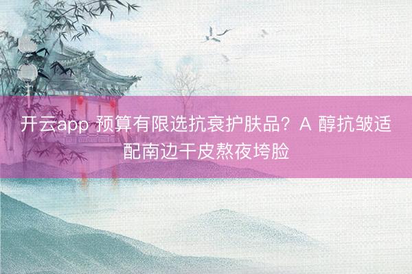 开云app 预算有限选抗衰护肤品?A 醇抗皱适配南边干皮熬夜垮脸