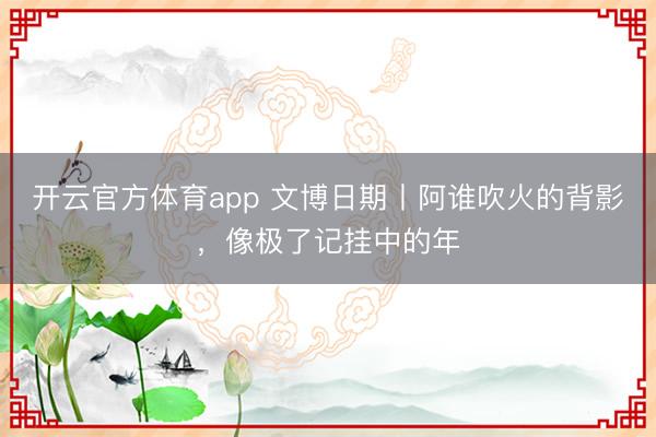 开云官方体育app 文博日期丨阿谁吹火的背影,像极了记挂中的年