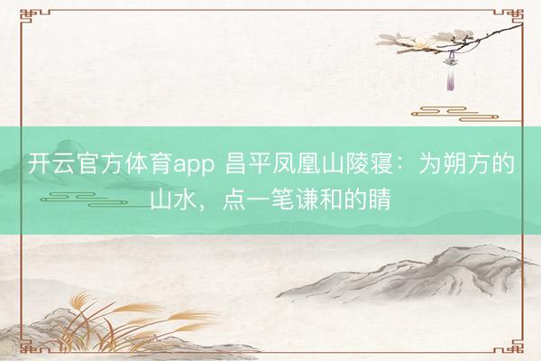 开云官方体育app 昌平凤凰山陵寝：为朔方的山水，点一笔谦和的睛