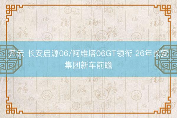 开云 长安启源06/阿维塔06GT领衔 26年长安集团新车前瞻