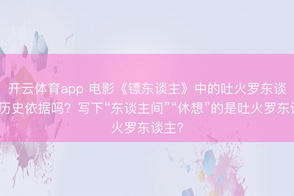 开云体育app 电影《镖东谈主》中的吐火罗东谈主有历史依据吗?写下“东谈主间”“休想”的是吐火罗东谈主?