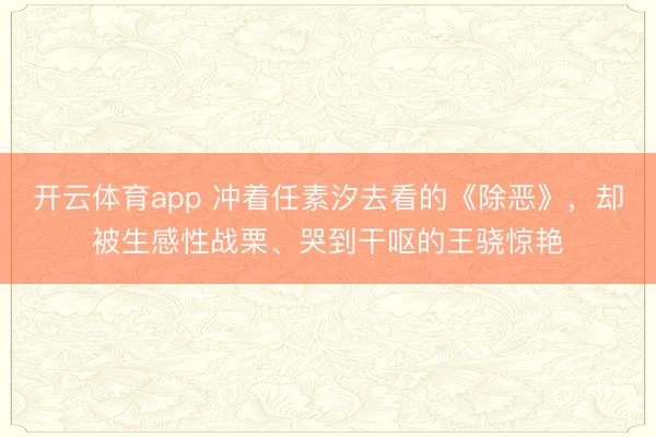 开云体育app 冲着任素汐去看的《除恶》，却被生感性战栗、哭到干呕的王骁惊艳