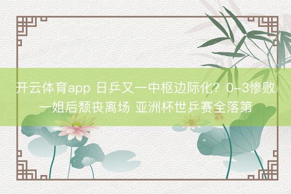 开云体育app 日乒又一中枢边际化？0-3惨败一姐后颓丧离场 亚洲杯世乒赛全落第