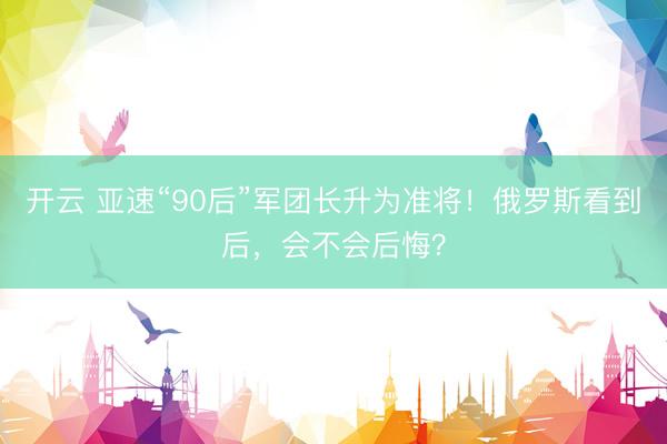 开云 亚速“90后”军团长升为准将!俄罗斯看到后,会不会后悔?