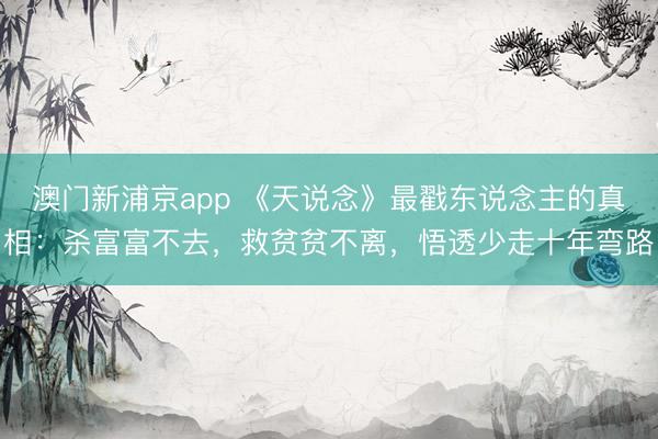 澳门新浦京app 《天说念》最戳东说念主的真相：杀富富不去，救贫贫不离，悟透少走十年弯路