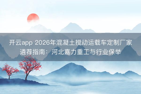 开云app 2026年混凝土搅动运载车定制厂家遴荐指南:河北嘉力重工与行业保举