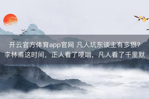 开云官方体育app官网 凡人坑东谈主有多狠？李林甫这时间，正人看了哽咽，凡人看了千里默